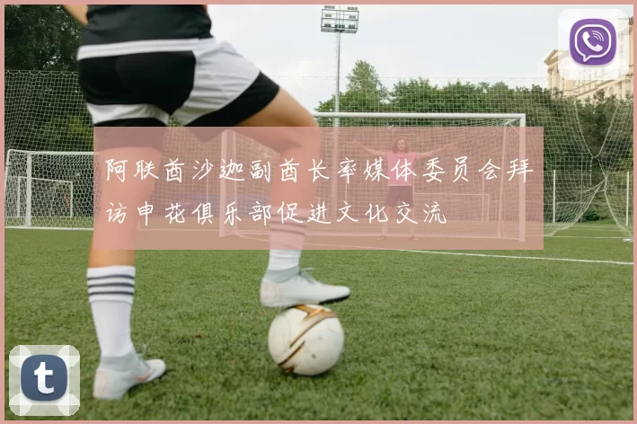 阿联酋沙迦副酋长率媒体委员会拜访申花俱乐部促进文化交流