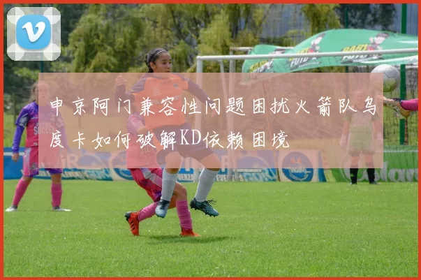 申京阿门兼容性问题困扰火箭队乌度卡如何破解KD依赖困境