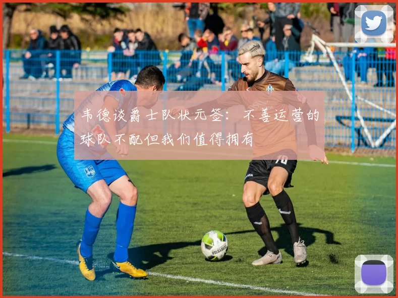 韦德谈爵士队状元签：不善运营的球队不配但我们值得拥有