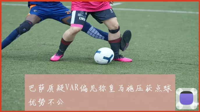 巴萨质疑VAR偏见称皇马施压获点球优势不公