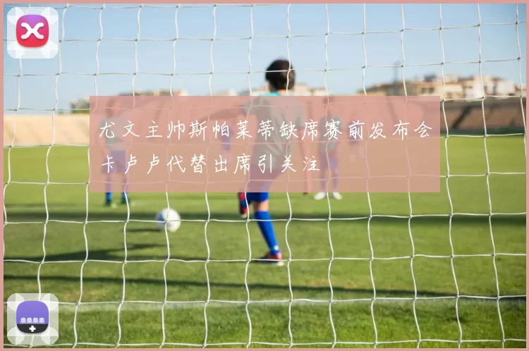 尤文主帅斯帕莱蒂缺席赛前发布会卡卢卢代替出席引关注