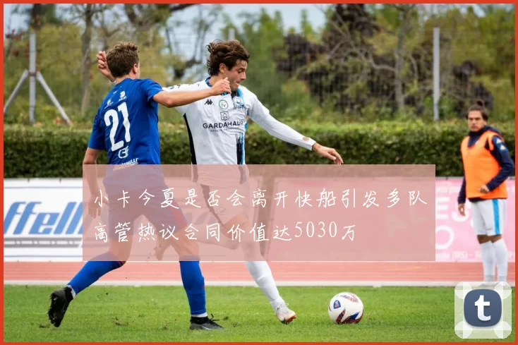 小卡今夏是否会离开快船引发多队高管热议合同价值达5030万