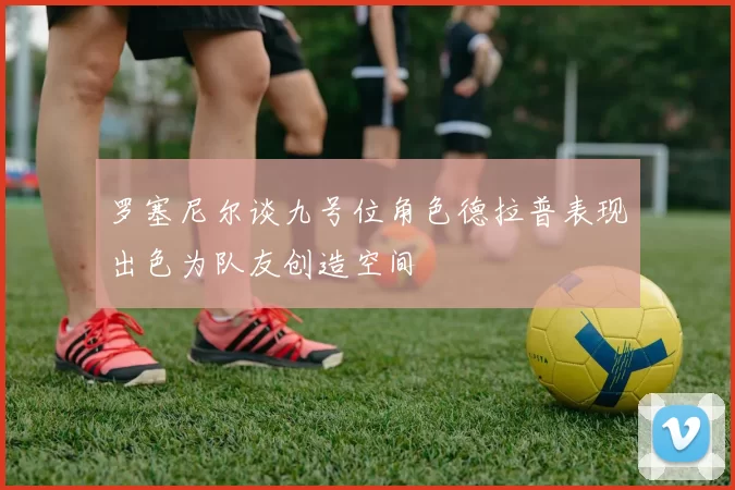 罗塞尼尔谈九号位角色德拉普表现出色为队友创造空间