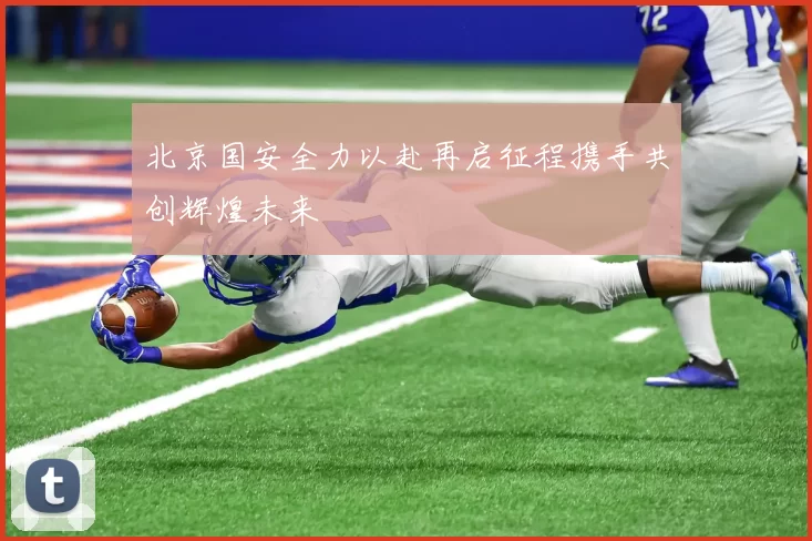 北京国安全力以赴再启征程携手共创辉煌未来