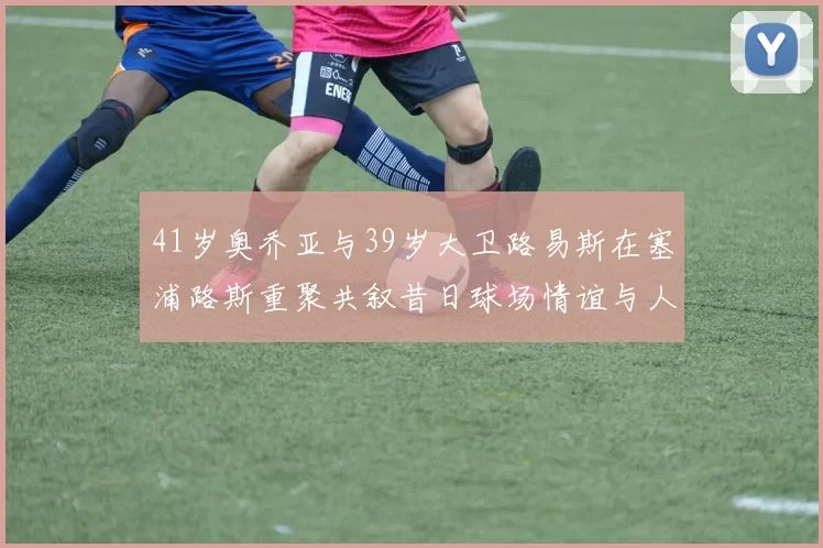 41岁奥乔亚与39岁大卫路易斯在塞浦路斯重聚共叙昔日球场情谊与人生故事