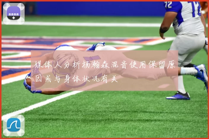 媒体人分析杨瀚森混音使用保留原因或与身体状况有关