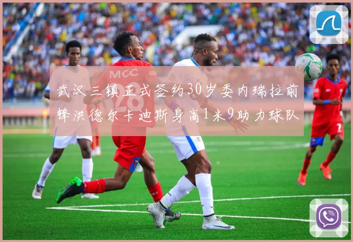 武汉三镇正式签约30岁委内瑞拉前锋洪德尔卡迪斯身高1米9助力球队新赛季