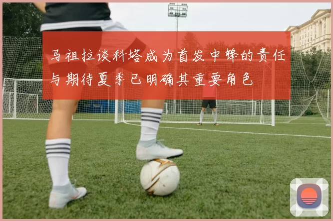 马祖拉谈科塔成为首发中锋的责任与期待夏季已明确其重要角色