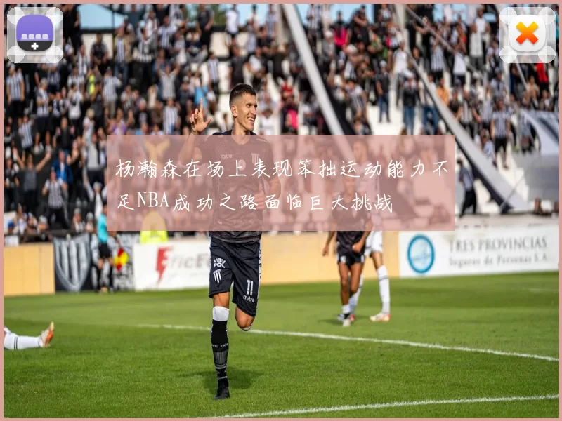 杨瀚森在场上表现笨拙运动能力不足NBA成功之路面临巨大挑战