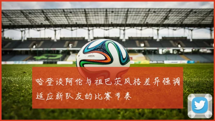 哈登谈阿伦与祖巴茨风格差异强调适应新队友的比赛节奏