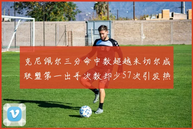 克尼佩尔三分命中数超越米切尔成联盟第一出手次数却少57次引发热议