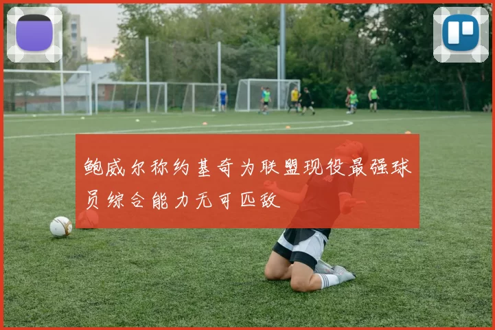 鲍威尔称约基奇为联盟现役最强球员综合能力无可匹敌