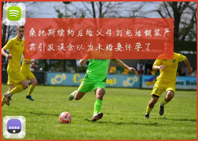 桑托斯续约后给父母打电话假装严肃引发误会以为未婚妻怀孕了