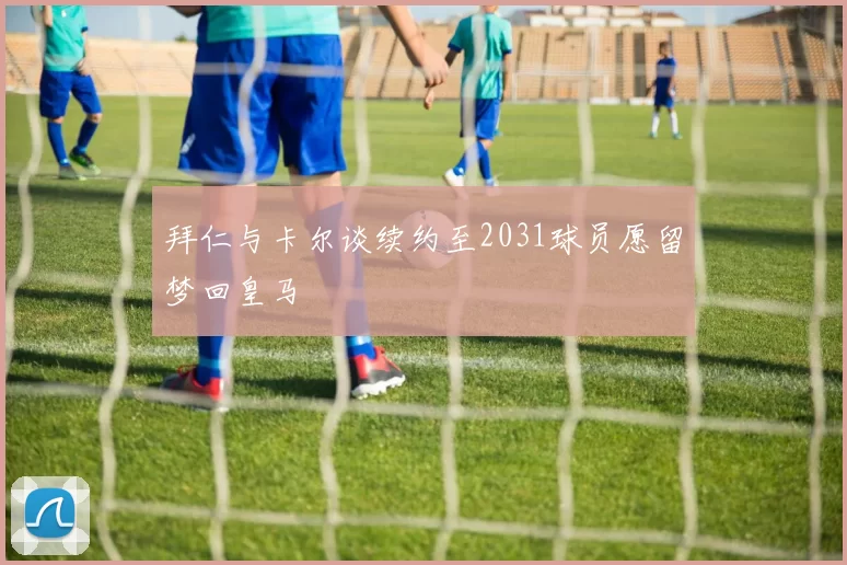 拜仁与卡尔谈续约至2031球员愿留梦回皇马