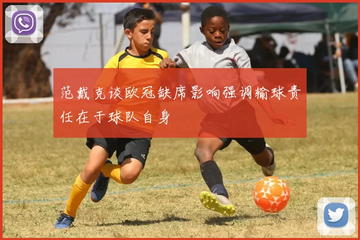 范戴克谈欧冠缺席影响强调输球责任在于球队自身