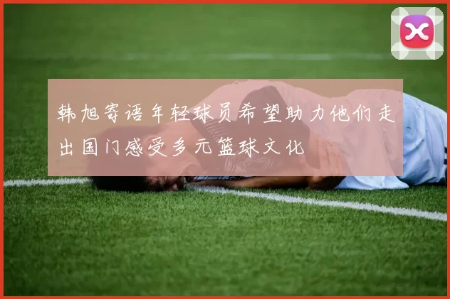韩旭寄语年轻球员希望助力他们走出国门感受多元篮球文化