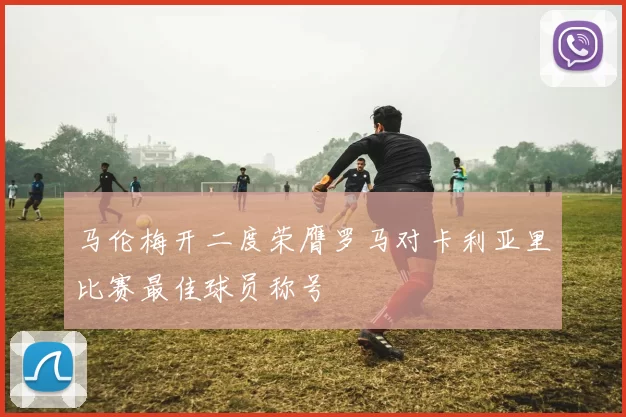 马伦梅开二度荣膺罗马对卡利亚里比赛最佳球员称号