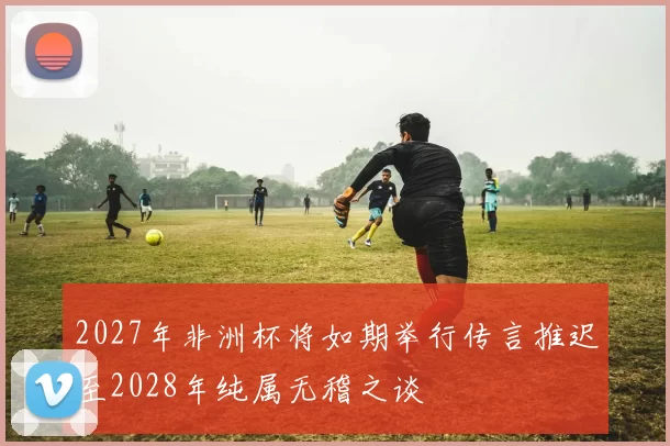 2027年非洲杯将如期举行传言推迟至2028年纯属无稽之谈