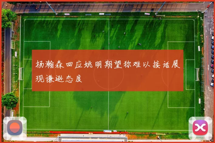 杨瀚森回应姚明期望称难以接话展现谦逊态度