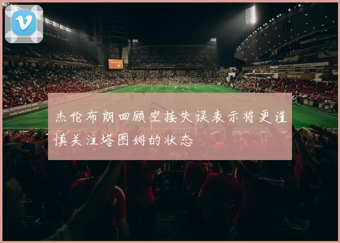 杰伦布朗回顾空接失误表示将更谨慎关注塔图姆的状态